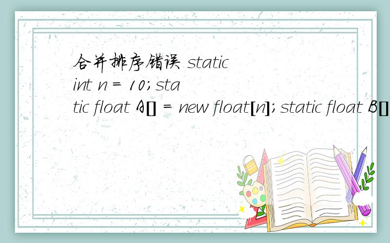 合并排序错误 static int n = 10;static float A[] = new float[n];static float B[] = new float[n];public static void mergeSort(float A[],int left,int right ){if(left < right){ int mid = (left + right) / 2;mergeSort(A,left,mid);mergeSort(A,mid + 1,