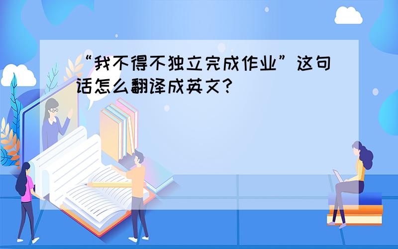 “我不得不独立完成作业”这句话怎么翻译成英文?