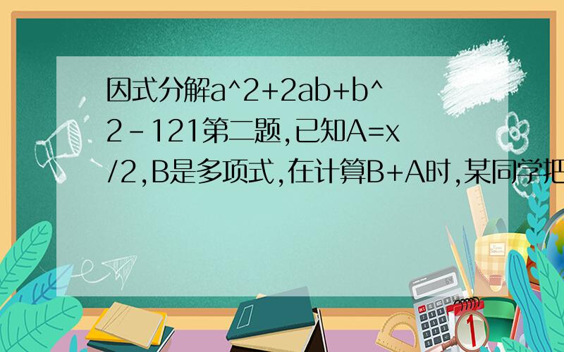 因式分解a^2+2ab+b^2-121第二题,已知A=x/2,B是多项式,在计算B+A时,某同学把B+A看成了B÷A,结果是4x²+x,你能求出B+A吗?