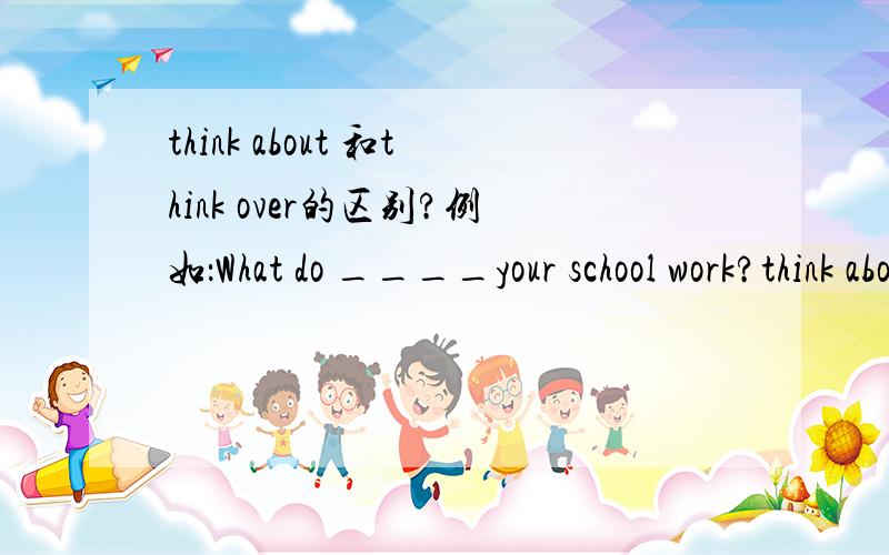 think about 和think over的区别?例如：What do ____your school work?think about 和think over的区别?例如：What do ____your school work?think aboutthink over