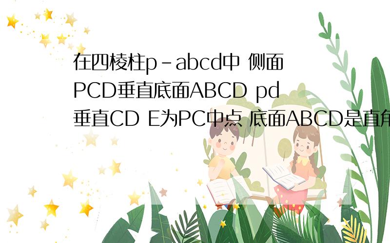 在四棱柱p-abcd中 侧面PCD垂直底面ABCD pd垂直CD E为PC中点 底面ABCD是直角梯形 AB／／CD 角ADC为直角 Ab=AD=PD=1 CD=2 求BE／／平面PAD。求BC垂直PBD 求四棱柱P-ABCD的体积
