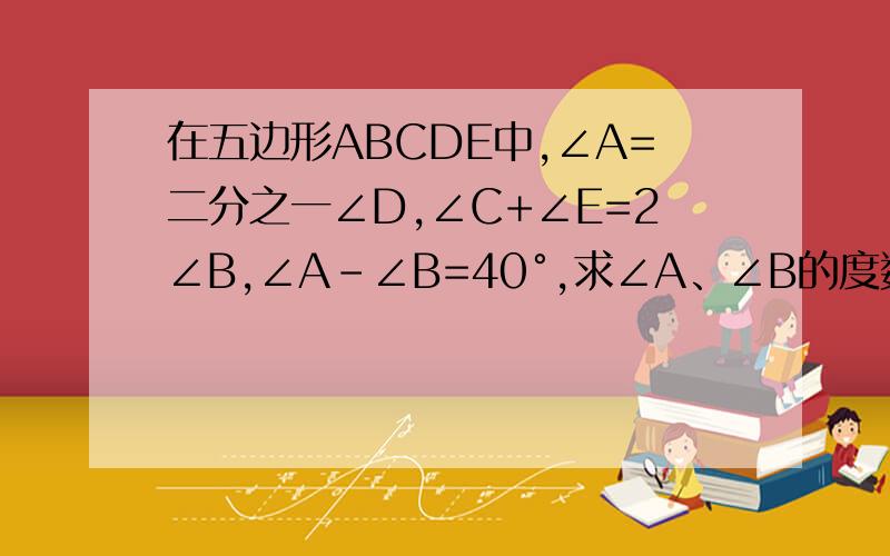 在五边形ABCDE中,∠A=二分之一∠D,∠C+∠E=2∠B,∠A-∠B=40°,求∠A、∠B的度数