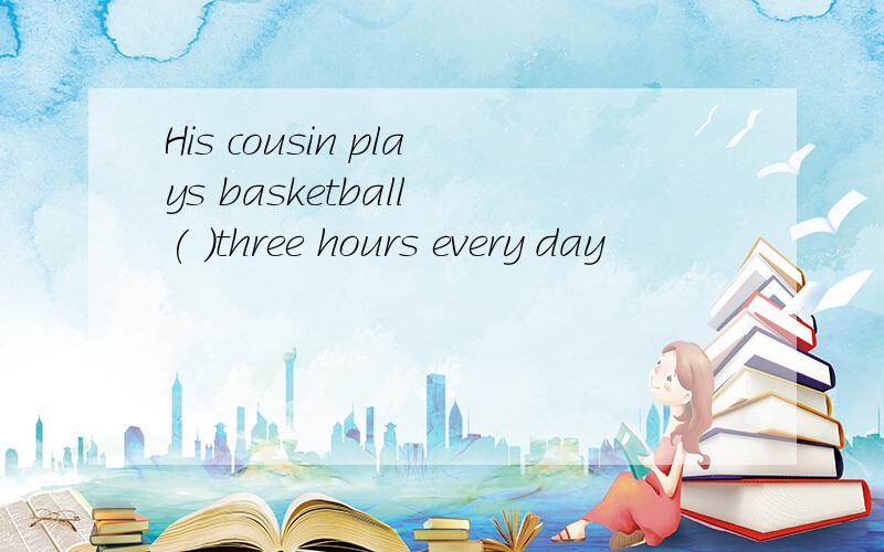 His cousin plays basketball ( )three hours every day