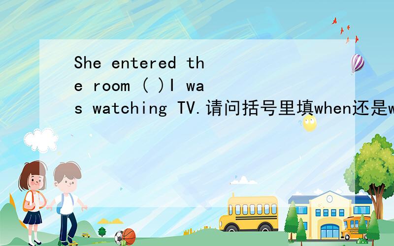 She entered the room ( )I was watching TV.请问括号里填when还是whilewhen和while都可以加do或者doing