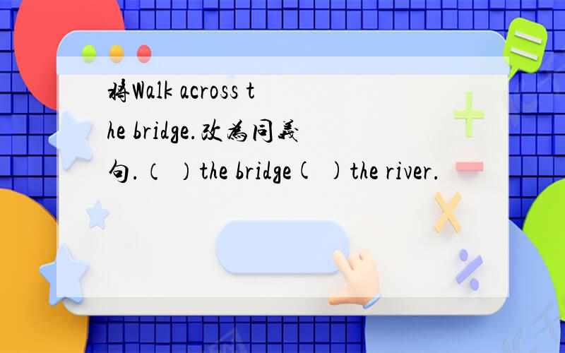 将Walk across the bridge.改为同义句.（ ）the bridge( )the river.