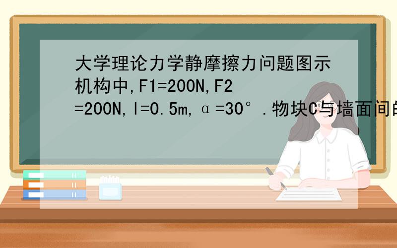 大学理论力学静摩擦力问题图示机构中,F1=200N,F2=200N,l=0.5m,α=30°.物块C与墙面间的静摩擦因数f=0.5,其他各处的摩擦和杆AB,AC以及物块C的自重均不计.试求静摩擦力的大小.答案是静摩擦力F=0