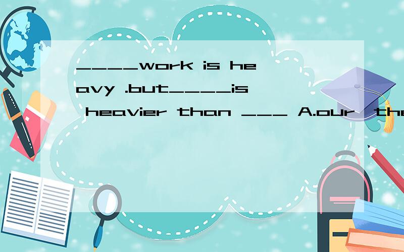____work is heavy .but____is heavier than ___ A.our,their,our B.our,theirs,ours C.our,their,ours