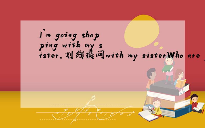I'm going shopping with my sister,划线提问with my sisterWho are you going shopping with