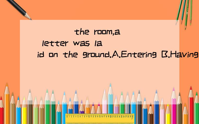 ____the room,a letter was laid on the ground.A.Entering B.Having entered C.He entered D.Mrs GrD.Mrs Green entering 为什么C不行呢