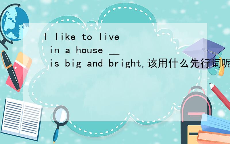 I like to live in a house ___is big and bright,该用什么先行词呢?