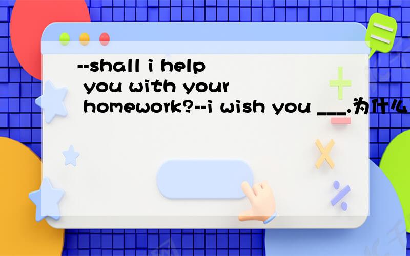 --shall i help you with your homework?--i wish you ___.为什么用wouldnot 不应该用didnot么老师讲的wish从句中表将来和现在的虚拟语气都用过去式,怎么回事呢?