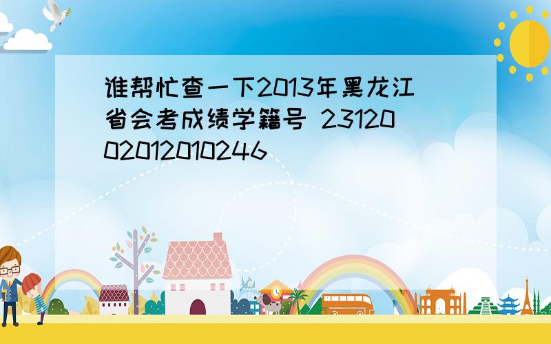谁帮忙查一下2013年黑龙江省会考成绩学籍号 2312002012010246