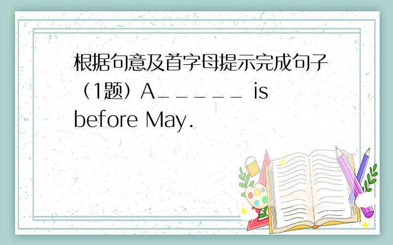 根据句意及首字母提示完成句子（1题）A_____ is before May.