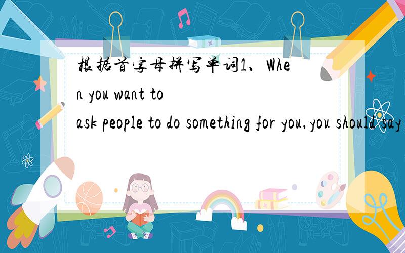 根据首字母拼写单词1、When you want to ask people to do something for you,you should say (