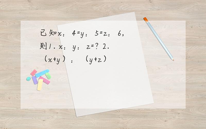 已知x：4=y：5=z：6,则1. x：y：z=? 2.（x+y）：（y+z）