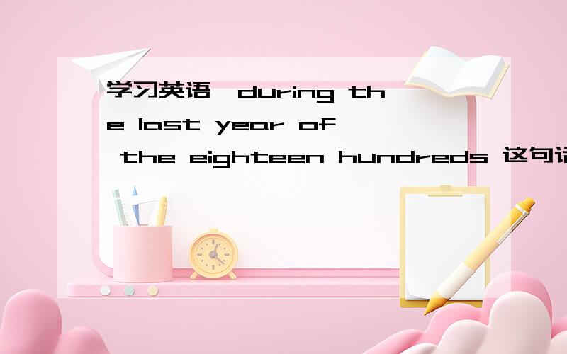 学习英语,during the last year of the eighteen hundreds 这句话怎么翻译,或者是具体是哪一