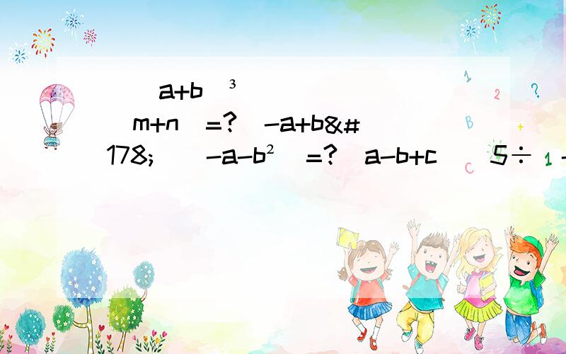 [(a+b)³]^(m+n)=?(-a+b²)(-a-b²）=?(a-b+c)^5÷(-a+b-c)^4=?