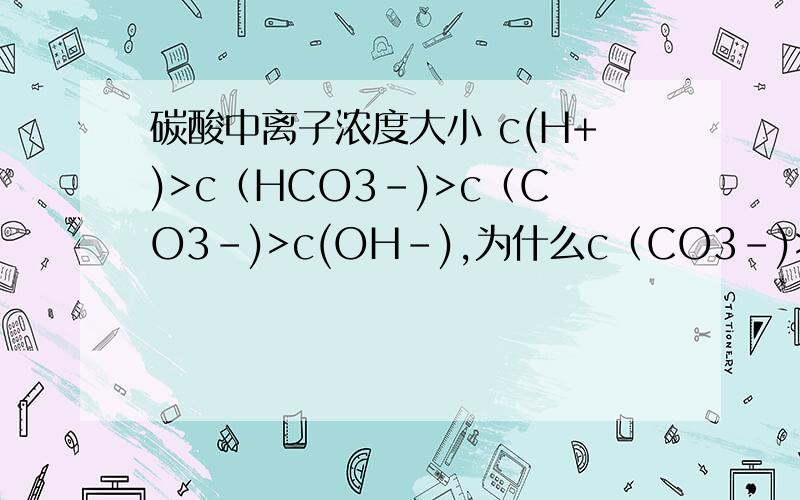 碳酸中离子浓度大小 c(H+)>c（HCO3-)>c（CO3-)>c(OH-),为什么c（CO3-)>c(OH-)呢?