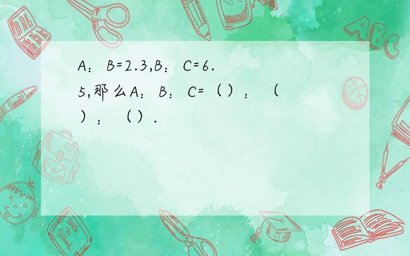 A：B=2.3,B：C=6.5,那么A：B：C=（）：（）：（）.