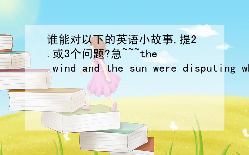 谁能对以下的英语小故事,提2.或3个问题?急~~~the wind and the sun were disputing who was the stronger.     Suddenly they saw a traveler coming down the road. The sun said, 