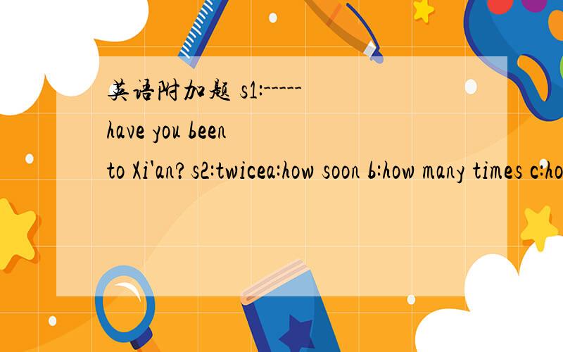 英语附加题 s1:-----have you been to Xi'an?s2:twicea:how soon b:how many times c:how often d:how long要求翻译句子和选项的意思