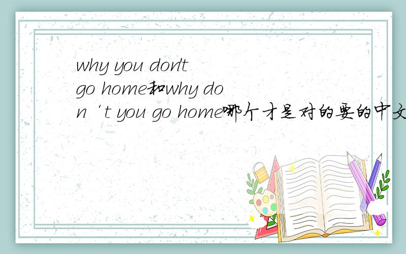 why you don't go home和why don‘t you go home哪个才是对的要的中文意思是你为什么还不回家