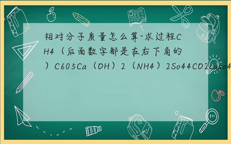 相对分子质量怎么算-求过程CH4（后面数字都是在右下角的）C605Ca（OH）2（NH4）2So44CO2cuso4乘以5H2O