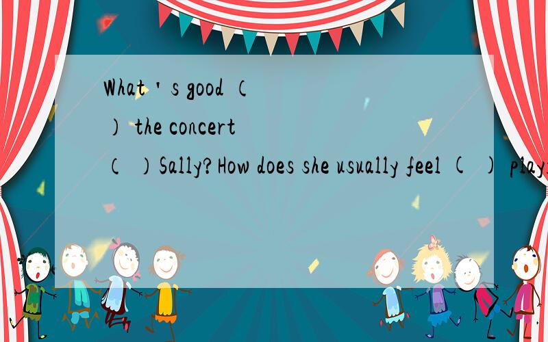 What＇s good （ ） the concert （ ）Sally?How does she usually feel ( ) playing the piano?我觉得答案是in和of第二题答案是in