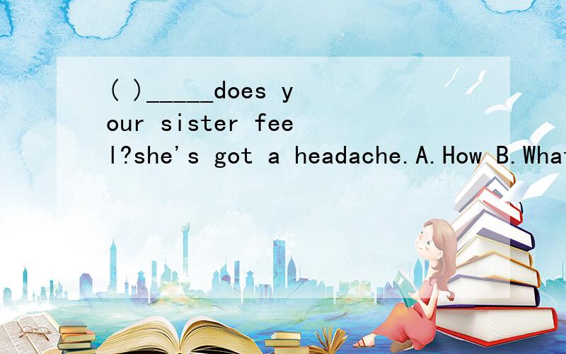 ( )_____does your sister feel?she's got a headache.A.How B.What C.Which 用feel提问,不是应该用feel回答吗?这次该怎么选.