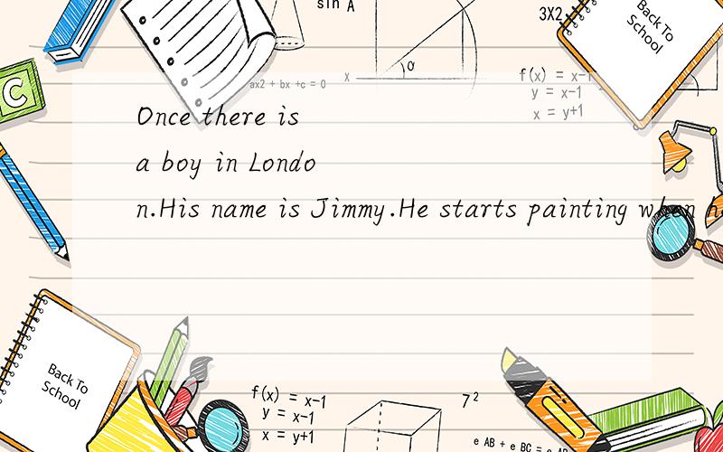 Once there is a boy in London.His name is Jimmy.He starts painting when he is three years old,and when he is five years old,he is already very good at it.He paints many beautiful and interesting pictures,and a lot of people buy his pictures.They say,