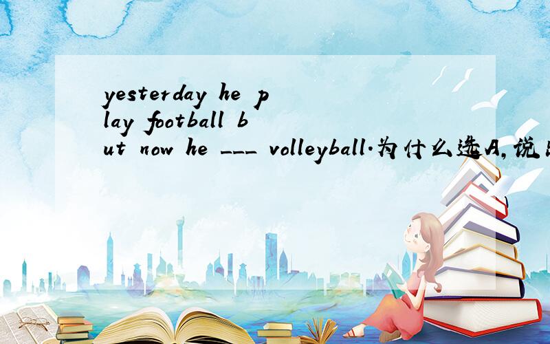 yesterday he play football but now he ___ volleyball.为什么选A,说出理由
