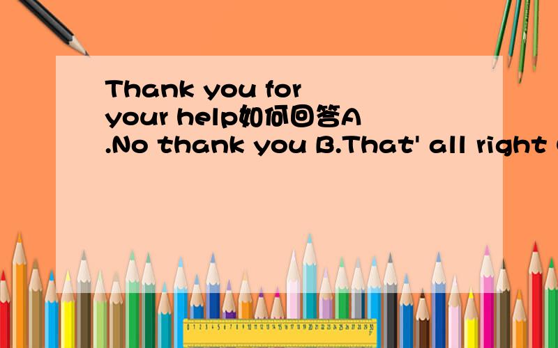 Thank you for your help如何回答A.No thank you B.That' all right C.All right D.I'm all right