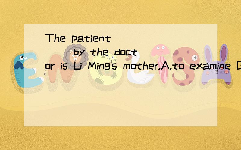 The patient ____ by the doctor is Li Ming's mother.A.to examine B.examining C.is examined D.being examined