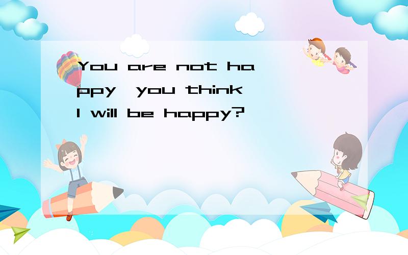 You are not happy,you think I will be happy?