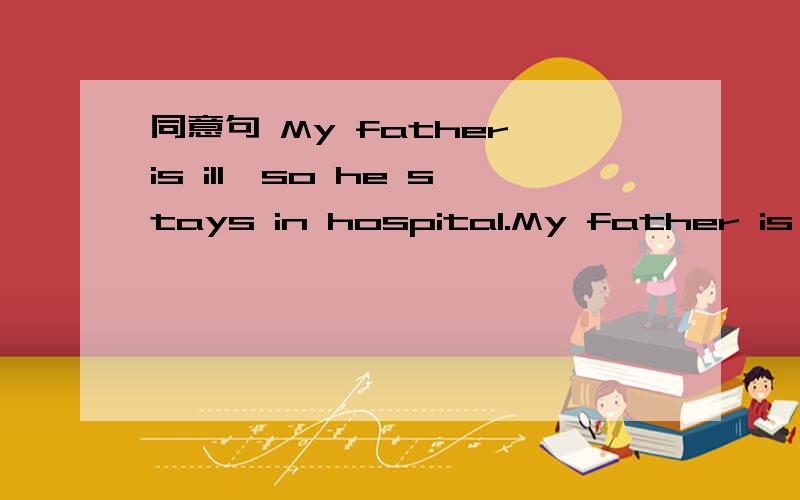 同意句 My father is ill,so he stays in hospital.My father is ____ _____ ______