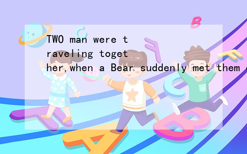 TWO man were traveling together,when a Bear suddenly met them on their path.请帮我翻译下这个寓言.感激不尽
