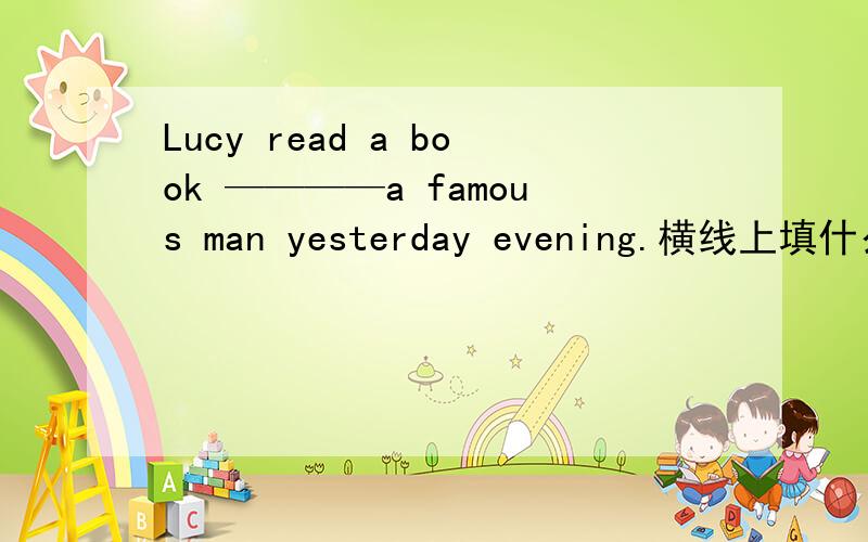 Lucy read a book ————a famous man yesterday evening.横线上填什么?求求你了,