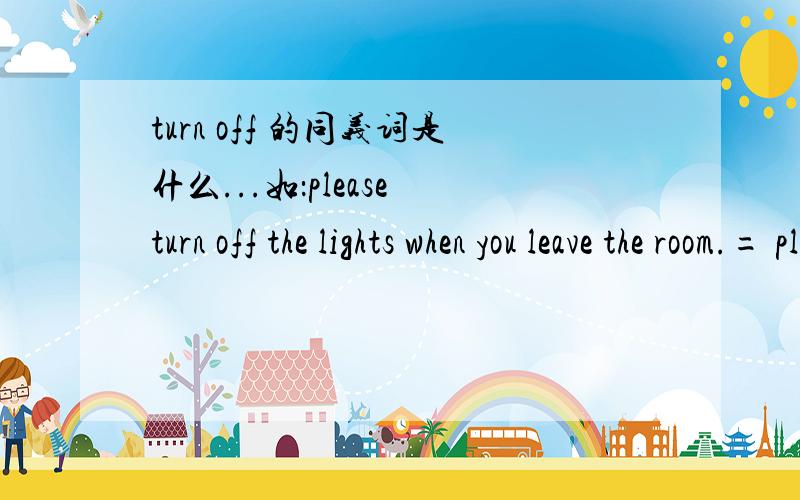 turn off 的同义词是什么...如：please turn off the lights when you leave the room.= please ____ ____ the lights when you leave the room.类似的还有turn on的同义词.