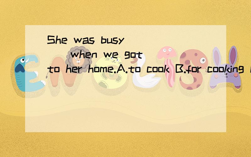 She was busy ___when we got to her home.A.to cook B.for cooking C.of cooking D.cooking望好心人能顺便说明解题原因,