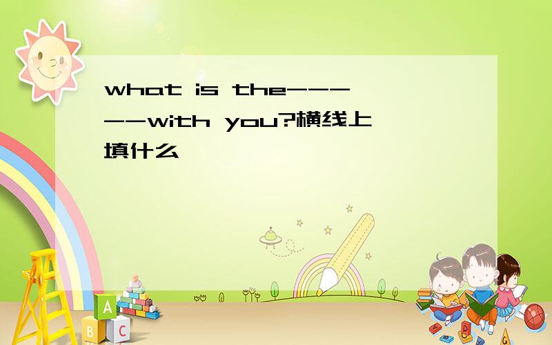 what is the-----with you?横线上填什么