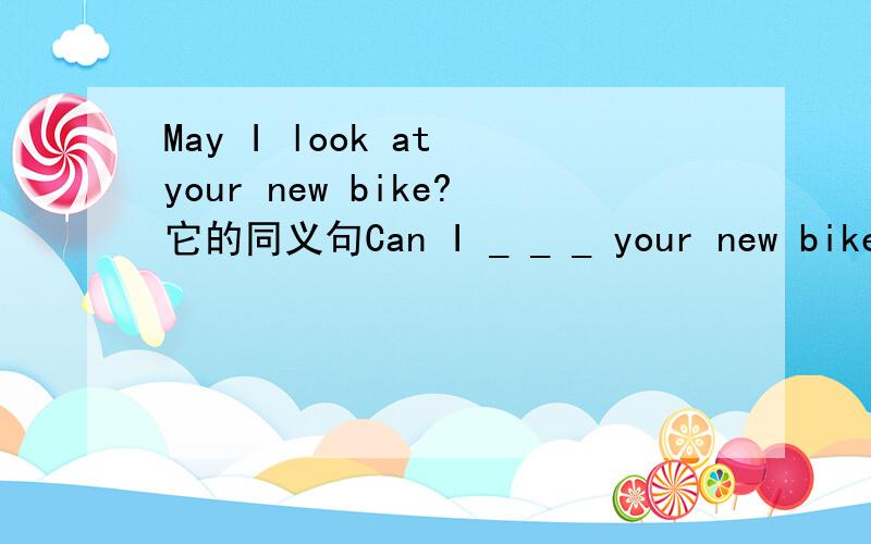 May I look at your new bike?它的同义句Can I _ _ _ your new bike咋写,其中一个下划线填一个单词．谢谢!