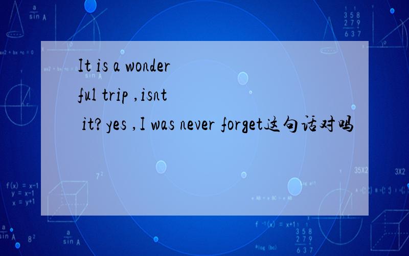 It is a wonderful trip ,isnt it?yes ,I was never forget这句话对吗