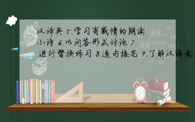 汉译英 5.学习有感情的朗读小诗 6.以问答形式讨论 7.进行替换练习 8.造句接龙 9.了解汉语意思”这些句子全这些句子请帮忙全部翻译成英语 要最准确的答案