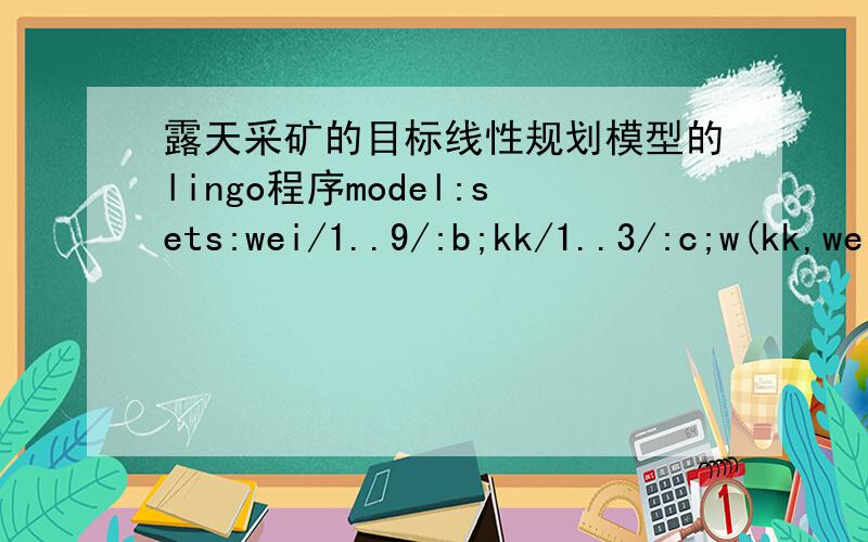 露天采矿的目标线性规划模型的lingo程序model:sets:wei/1..9/:b;kk/1..3/:c;w(kk,wei,wei):b,m;ww(wei,wei):aa;endsetsdata:m=0 0 0 0 0 0 0 0 00 1.5 0 1.5 0 1.5 0 0.75 00 0 0 0 0 0 0 0 00 1.5 0 2 0 1.5 0 0.75 00 0 0 0 0 0 0 0 00 1 0 1 0 0.75