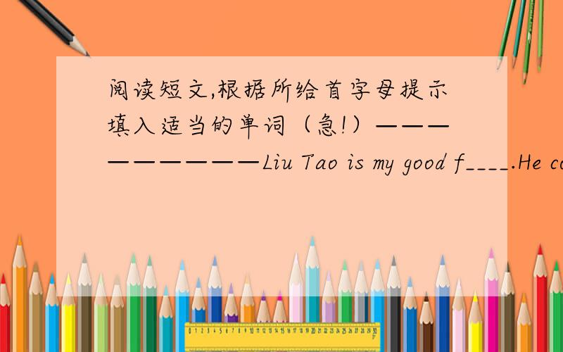 阅读短文,根据所给首字母提示填入适当的单词（急!）—————————Liu Tao is my good f____.He comes f____ Wuxi,but he l____ in Nanjing now.He is n____year old.We are of zhe same age and we study in the same s____.Liu T