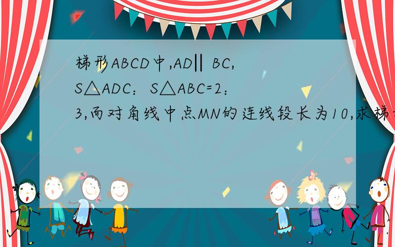 梯形ABCD中,AD‖BC,S△ADC：S△ABC=2：3,而对角线中点MN的连线段长为10,求梯形两底AD.BC长三分钟