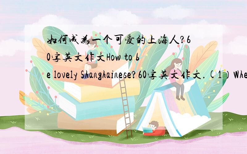 如何成为一个可爱的上海人?60字英文作文How to be lovely Shanghainese?60字英文作文.(1）When will the Shanghai World Expo be held?(2)What bad behewiour can you find around?(3)What can you do to be lovely Shanghainese?用将来时,