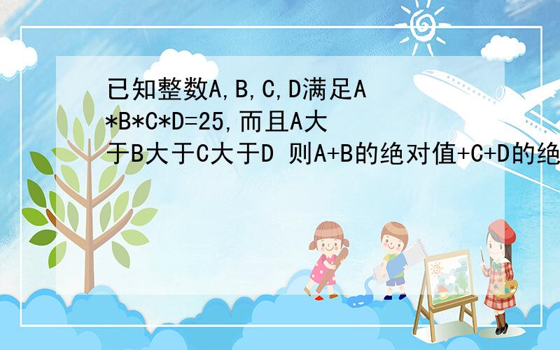 已知整数A,B,C,D满足A*B*C*D=25,而且A大于B大于C大于D 则A+B的绝对值+C+D的绝对直=多少?