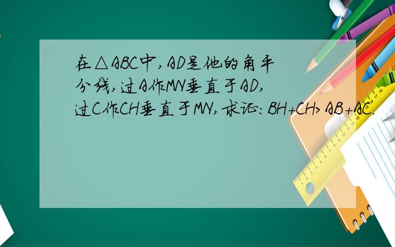 在△ABC中,AD是他的角平分线,过A作MN垂直于AD,过C作CH垂直于MN,求证:BH+CH＞AB+AC.