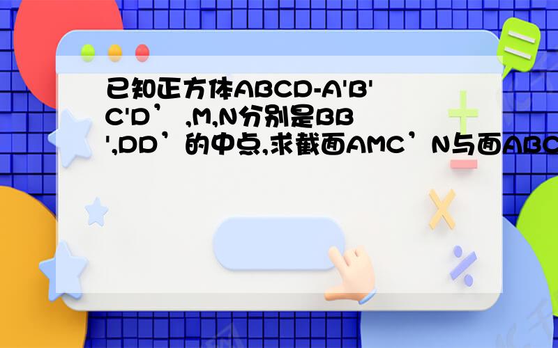 已知正方体ABCD-A'B'C'D’ ,M,N分别是BB',DD’的中点,求截面AMC’N与面ABCD,CC’D’D所成的角